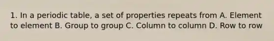 1. In a periodic table, a set of properties repeats from A. Element to element B. Group to group C. Column to column D. Row to row