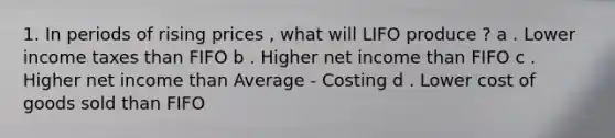 1. In periods of rising prices , what will LIFO produce ? a . Lower income taxes than FIFO b . Higher net income than FIFO c . Higher net income than Average - Costing d . Lower cost of goods sold than FIFO