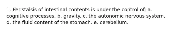 1. Peristalsis of intestinal contents is under the control of: a. cognitive processes. b. gravity. c. the autonomic nervous system. d. the fluid content of the stomach. e. cerebellum.