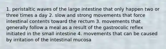 1. peristaltic waves of the large intestine that only happen two or three times a day 2. slow and strong movements that force intestinal contents toward the rectum 3. movements that generally follow a meal as a result of the gastrocolic reflex initiated in the small intestine 4. movements that can be caused by irritation of the intestinal mucosa