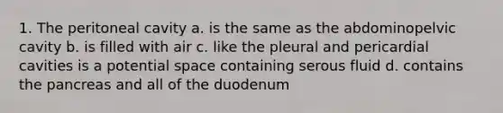 1. The peritoneal cavity a. is the same as the abdominopelvic cavity b. is filled with air c. like the pleural and pericardial cavities is a potential space containing serous fluid d. contains the pancreas and all of the duodenum