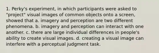 1. Perky's experiment, in which participants were asked to "project" visual images of common objects onto a screen, showed that a. imagery and perception are two different phenomena. b. imagery and perception can interact with one another. c. there are large individual differences in people's ability to create visual images. d. creating a visual image can interfere with a perceptual judgment task.