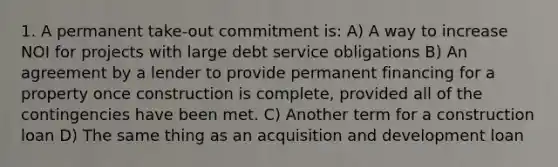 1. A permanent take-out commitment is: A) A way to increase NOI for projects with large debt service obligations B) An agreement by a lender to provide permanent financing for a property once construction is complete, provided all of the contingencies have been met. C) Another term for a construction loan D) The same thing as an acquisition and development loan