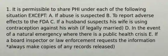 1. It is permissible to share PHI under each of the following situation EXCEPT: A. If abuse is suspected B. To report adverse effects to the FDA C. If a husband suspects his wife is using contraception against his wish (if legally married) D. In the event of a natural emergency where there is a public health crisis E. If a board inspector or law enforcement requests the information *always make copies of any records released)