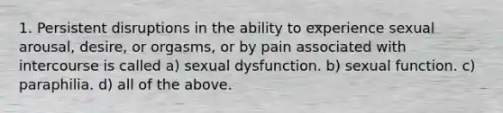 1. Persistent disruptions in the ability to experience sexual arousal, desire, or orgasms, or by pain associated with intercourse is called a) sexual dysfunction. b) sexual function. c) paraphilia. d) all of the above.