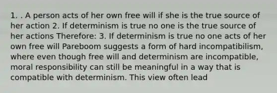 1. . A person acts of her own free will if she is the true source of her action 2. If determinism is true no one is the true source of her actions Therefore: 3. If determinism is true no one acts of her own free will Pareboom suggests a form of hard incompatibilism, where even though free will and determinism are incompatible, moral responsibility can still be meaningful in a way that is compatible with determinism. This view often lead