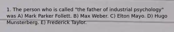 1. The person who is called "the father of industrial psychology" was A) Mark Parker Follett. B) Max Weber. C) Elton Mayo. D) Hugo Munsterberg. E) Frederick Taylor.