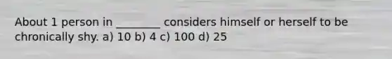 About 1 person in ________ considers himself or herself to be chronically shy. a) 10 b) 4 c) 100 d) 25