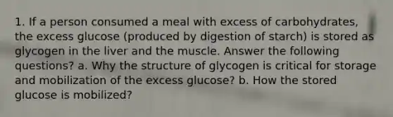 1. If a person consumed a meal with excess of carbohydrates, the excess glucose (produced by digestion of starch) is stored as glycogen in the liver and the muscle. Answer the following questions? a. Why the structure of glycogen is critical for storage and mobilization of the excess glucose? b. How the stored glucose is mobilized?