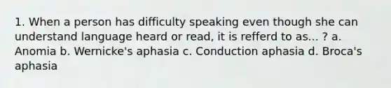 1. When a person has difficulty speaking even though she can understand language heard or read, it is refferd to as... ? a. Anomia b. Wernicke's aphasia c. Conduction aphasia d. Broca's aphasia