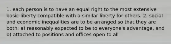 1. each person is to have an equal right to the most extensive basic liberty compatible with a similar liberty for others. 2. social and economic inequalities are to be arranged so that they are both: a) reasonably expected to be to everyone's advantage, and b) attached to positions and offices open to all