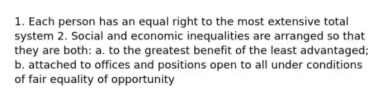 1. Each person has an equal right to the most extensive total system 2. Social and economic inequalities are arranged so that they are both: a. to the greatest benefit of the least advantaged; b. attached to offices and positions open to all under conditions of fair equality of opportunity