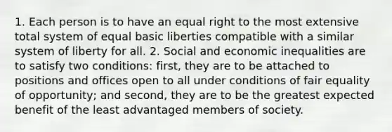 1. Each person is to have an equal right to the most extensive total system of equal basic liberties compatible with a similar system of liberty for all. 2. Social and economic inequalities are to satisfy two conditions: first, they are to be attached to positions and offices open to all under conditions of fair equality of opportunity; and second, they are to be the greatest expected benefit of the least advantaged members of society.