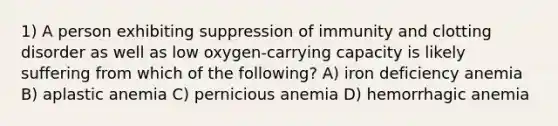 1) A person exhibiting suppression of immunity and clotting disorder as well as low oxygen-carrying capacity is likely suffering from which of the following? A) iron deficiency anemia B) aplastic anemia C) pernicious anemia D) hemorrhagic anemia