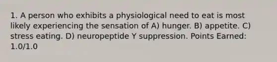 1. A person who exhibits a physiological need to eat is most likely experiencing the sensation of A) hunger. B) appetite. C) stress eating. D) neuropeptide Y suppression. Points Earned: 1.0/1.0