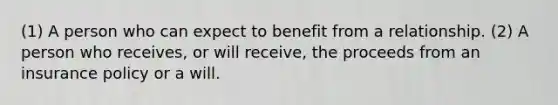 (1) A person who can expect to benefit from a relationship. (2) A person who receives, or will receive, the proceeds from an insurance policy or a will.