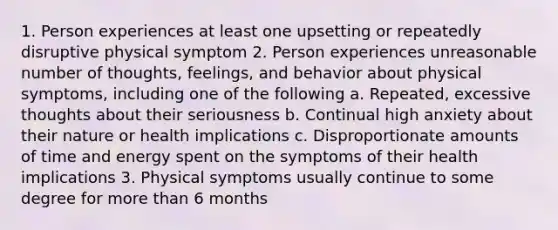 1. Person experiences at least one upsetting or repeatedly disruptive physical symptom 2. Person experiences unreasonable number of thoughts, feelings, and behavior about physical symptoms, including one of the following a. Repeated, excessive thoughts about their seriousness b. Continual high anxiety about their nature or health implications c. Disproportionate amounts of time and energy spent on the symptoms of their health implications 3. Physical symptoms usually continue to some degree for more than 6 months