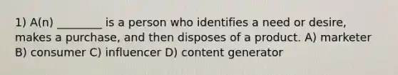 1) A(n) ________ is a person who identifies a need or desire, makes a purchase, and then disposes of a product. A) marketer B) consumer C) influencer D) content generator