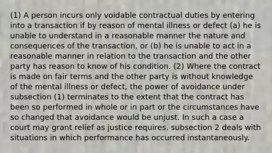 (1) A person incurs only voidable contractual duties by entering into a transaction if by reason of mental illness or defect (a) he is unable to understand in a reasonable manner the nature and consequences of the transaction, or (b) he is unable to act in a reasonable manner in relation to the transaction and the other party has reason to know of his condition. (2) Where the contract is made on fair terms and the other party is without knowledge of the mental illness or defect, the power of avoidance under subsection (1) terminates to the extent that the contract has been so performed in whole or in part or the circumstances have so changed that avoidance would be unjust. In such a case a court may grant relief as justice requires. subsection 2 deals with situations in which performance has occurred instantaneously.