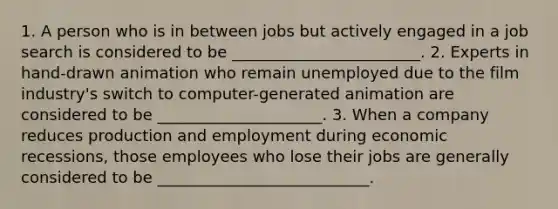 1. A person who is in between jobs but actively engaged in a job search is considered to be ________________________. 2. Experts in​ hand-drawn animation who remain unemployed due to the film​ industry's switch to​ computer-generated animation are considered to be _____________________. 3. When a company reduces production and employment during economic​ recessions, those employees who lose their jobs are generally considered to be ___________________________.