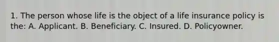 1. The person whose life is the object of a life insurance policy is the: A. Applicant. B. Beneficiary. C. Insured. D. Policyowner.