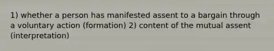 1) whether a person has manifested assent to a bargain through a voluntary action (formation) 2) content of the mutual assent (interpretation)