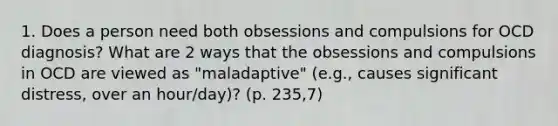 1. Does a person need both obsessions and compulsions for OCD diagnosis? What are 2 ways that the obsessions and compulsions in OCD are viewed as "maladaptive" (e.g., causes significant distress, over an hour/day)? (p. 235,7)