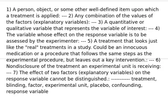 1) A​ person, object, or some other​ well-defined item upon which a treatment is applied: --- 2) Any combination of the values of the factors​ (explanatory variables): --- 3) A quantitative or qualitative variable that represents the variable of interest: --- 4) The variable whose effect on the response variable is to be assessed by the experimenter: --- 5) A treatment that looks just like the​ "real" treatments in a study. Could be an innocuous medication or a procedure that follows the same steps as the experimental​ procedure, but leaves out a key intervention.: --- 6) Nondisclosure of the treatment an experimental unit is receiving: --- 7) The effect of two factors​ (explanatory variables) on the response variable cannot be distinguished.: ----------- treatment, blinding, factor, experimental unit, placebo, confounding, response variable