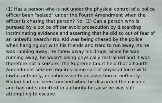 (1) Has a person who is not under the physical control of a police officer been "seized" under the Fourth Amendment when the officer is chasing that person? No. (2) Can a person who is pursued by a police officer avoid prosecution by discarding incriminating evidence and asserting that he did so out of fear of an unlawful search? No. Kid was being chased by the police when hanging out with his friends and tried to run away. As he was running away, he threw away his drugs. Since he was running away, he wasn't being physically restrained and it was therefore not a seizure. The Supreme Court held that a Fourth Amendment seizure requires some sort of physical force with lawful authority, or submission to an assertion of authority. Hodari had not been touched when he discarded the cocaine, and had not submitted to authority because he was still attempting to escape.