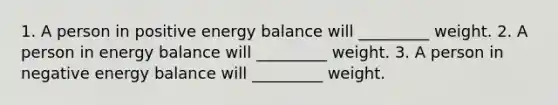 1. A person in positive energy balance will _________ weight. 2. A person in energy balance will _________ weight. 3. A person in negative energy balance will _________ weight.