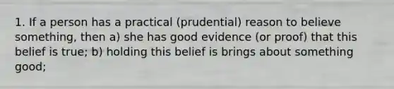 1. If a person has a practical (prudential) reason to believe something, then a) she has good evidence (or proof) that this belief is true; b) holding this belief is brings about something good;