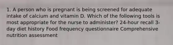 1. A person who is pregnant is being screened for adequate intake of calcium and vitamin D. Which of the following tools is most appropriate for the nurse to administer? 24-hour recall 3-day diet history Food frequency questionnaire Comprehensive nutrition assessment