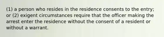 (1) a person who resides in the residence consents to the entry; or (2) exigent circumstances require that the officer making the arrest enter the residence without the consent of a resident or without a warrant.