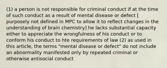 (1) a person is not responsible for criminal conduct if at the time of such conduct as a result of mental disease or defect [ purposely not defined in MPC to allow it to reflect changes in the understanding of brain chemistry] he lacks substantial capacity either to appreciate the wrongfulness of his conduct or to conform his conduct to hte requirements of law (2) as used in this article, the terms "mental disease or defect" do not include an abnormality manifested only by repeated criminal or otherwise antisocial conduct