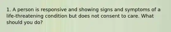 1. A person is responsive and showing signs and symptoms of a life-threatening condition but does not consent to care. What should you do?