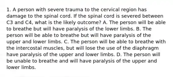 1. A person with severe trauma to the cervical region has damage to the spinal cord. If the spinal cord is severed between C3 and C4, what is the likely outcome? A. The person will be able to breathe but will have paralysis of the lower limbs. B. The person will be able to breathe but will have paralysis of the upper and lower limbs. C. The person will be able to breathe with the intercostal muscles, but will lose the use of the diaphragm have paralysis of the upper and lower limbs. D. The person will be unable to breathe and will have paralysis of the upper and lower limbs.