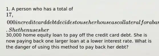 1. A person who has a total of 17,000 in credit card debt decides to use her house as collateral for a bank loan. She then uses her30,000 home equity loan to pay off the credit card debt. She is now paying back one larger loan at a lower interest rate. What is the danger of using this method to pay back her debt?