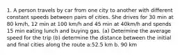 1. A person travels by car from one city to another with different constant speeds between pairs of cities. She drives for 30 min at 80 km/h, 12 min at 100 km/h and 45 min at 40km/h and spends 15 min eating lunch and buying gas. (a) Determine the average speed for the trip (b) determine the distance between the initial and final cities along the route a:52.5 km b. 90 km