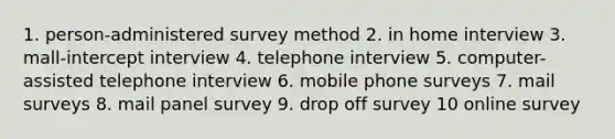 1. person-administered survey method 2. in home interview 3. mall-intercept interview 4. telephone interview 5. computer-assisted telephone interview 6. mobile phone surveys 7. mail surveys 8. mail panel survey 9. drop off survey 10 online survey