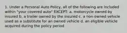 1. Under a Personal Auto Policy, all of the following are included within "your covered auto" EXCEPT: a. motorcycle owned by insured b. a trailer owned by the insured c. a non-owned vehicle used as a substitute for an owned vehicle d. an eligible vehicle acquired during the policy period