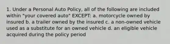 1. Under a Personal Auto Policy, all of the following are included within "your covered auto" EXCEPT: a. motorcycle owned by insured b. a trailer owned by the insured c. a non-owned vehicle used as a substitute for an owned vehicle d. an eligible vehicle acquired during the policy period