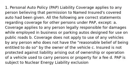 1. Personal Auto Policy (PAP) Liability Coverage applies to any person believing that permission to Named Insured's covered auto had been given. All the following are correct statements regarding coverage for other persons under PAP, except: a. Coverage applies to any person legally responsible for damages while employed in business or parking autos designed for use on public roads b. Coverage does not apply to use of any vehicles by any person who does not have the "reasonable belief of being entitled to do so" by the owner of the vehicle c. Insured is not protected against liability arising out of ownership or operation of a vehicle used to carry persons or property for a fee d. PAP is subject to Nuclear Energy Liability exclusion