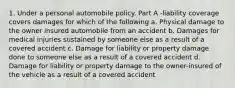 1. Under a personal automobile policy. Part A -liability coverage covers damages for which of the following a. Physical damage to the owner insured automobile from an accident b. Damages for medical injuries sustained by someone else as a result of a covered accident c. Damage for liability or property damage done to someone else as a result of a covered accident d. Damage for liability or property damage to the owner-insured of the vehicle as a result of a covered accident