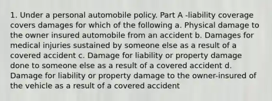 1. Under a personal automobile policy. Part A -liability coverage covers damages for which of the following a. Physical damage to the owner insured automobile from an accident b. Damages for medical injuries sustained by someone else as a result of a covered accident c. Damage for liability or property damage done to someone else as a result of a covered accident d. Damage for liability or property damage to the owner-insured of the vehicle as a result of a covered accident