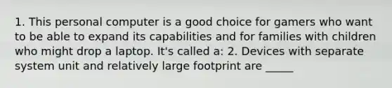 1. This personal computer is a good choice for gamers who want to be able to expand its capabilities and for families with children who might drop a laptop. It's called a: 2. Devices with separate system unit and relatively large footprint are _____