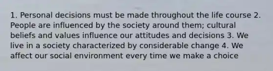 1. Personal decisions must be made throughout the life course 2. People are influenced by the society around them; cultural beliefs and values influence our attitudes and decisions 3. We live in a society characterized by considerable change 4. We affect our social environment every time we make a choice