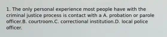 1. The only personal experience most people have with the criminal justice process is contact with a A. probation or parole officer.B. courtroom.C. correctional institution.D. local police officer.