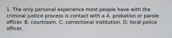 1. The only personal experience most people have with the criminal justice process is contact with a A. probation or parole officer. B. courtroom. C. correctional institution. D. local police officer.