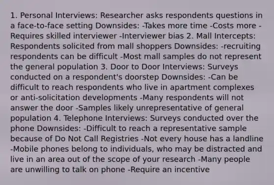 1. Personal Interviews: Researcher asks respondents questions in a face-to-face setting Downsides: -Takes more time -Costs more -Requires skilled interviewer -Interviewer bias 2. Mall Intercepts: Respondents solicited from mall shoppers Downsides: -recruiting respondents can be difficult -Most mall samples do not represent the general population 3. Door to Door Interviews: Surveys conducted on a respondent's doorstep Downsides: -Can be difficult to reach respondents who live in apartment complexes or anti-solicitation developments -Many respondents will not answer the door -Samples likely unrepresentative of general population 4. Telephone Interviews: Surveys conducted over the phone Downsides: -Difficult to reach a representative sample because of Do Not Call Registries -Not every house has a landline -Mobile phones belong to individuals, who may be distracted and live in an area out of the scope of your research -Many people are unwilling to talk on phone -Require an incentive