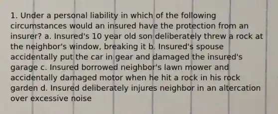 1. Under a personal liability in which of the following circumstances would an insured have the protection from an insurer? a. Insured's 10 year old son deliberately threw a rock at the neighbor's window, breaking it b. Insured's spouse accidentally put the car in gear and damaged the insured's garage c. Insured borrowed neighbor's lawn mower and accidentally damaged motor when he hit a rock in his rock garden d. Insured deliberately injures neighbor in an altercation over excessive noise